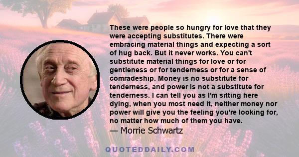 These were people so hungry for love that they were accepting substitutes. There were embracing material things and expecting a sort of hug back. But it never works. You can't substitute material things for love or for