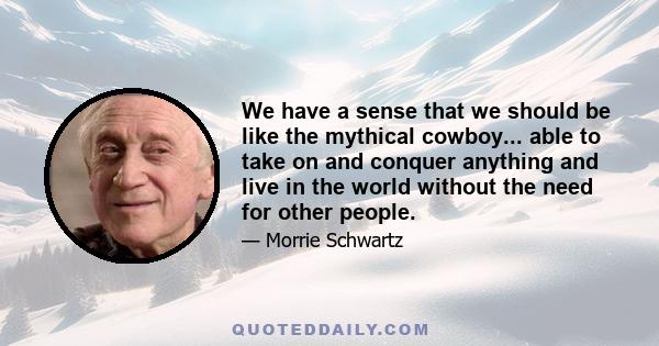 We have a sense that we should be like the mythical cowboy... able to take on and conquer anything and live in the world without the need for other people.