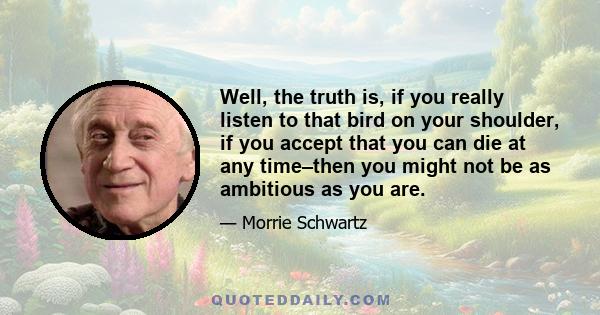 Well, the truth is, if you really listen to that bird on your shoulder, if you accept that you can die at any time–then you might not be as ambitious as you are.