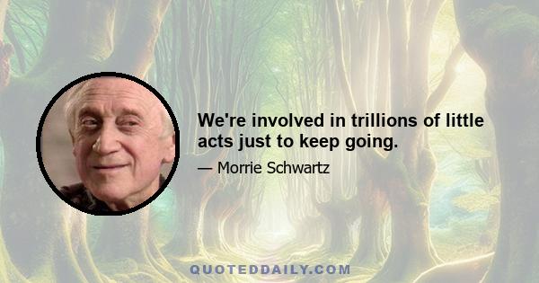 We're involved in trillions of little acts just to keep going.