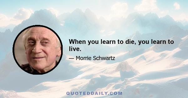 When you learn to die, you learn to live.