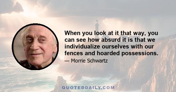 When you look at it that way, you can see how absurd it is that we individualize ourselves with our fences and hoarded possessions.