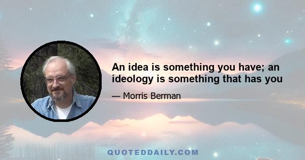 An idea is something you have; an ideology is something that has you