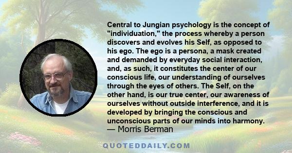 Central to Jungian psychology is the concept of individuation, the process whereby a person discovers and evolves his Self, as opposed to his ego. The ego is a persona, a mask created and demanded by everyday social