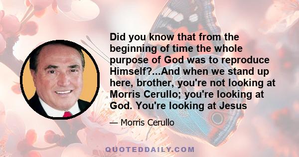 Did you know that from the beginning of time the whole purpose of God was to reproduce Himself?...And when we stand up here, brother, you're not looking at Morris Cerullo; you're looking at God. You're looking at Jesus