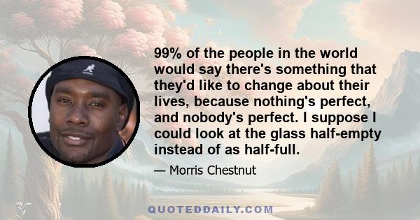 99% of the people in the world would say there's something that they'd like to change about their lives, because nothing's perfect, and nobody's perfect. I suppose I could look at the glass half-empty instead of as