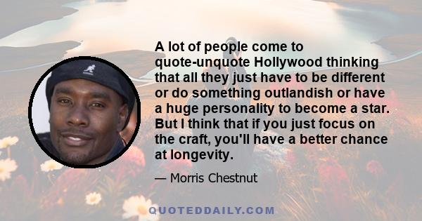 A lot of people come to quote-unquote Hollywood thinking that all they just have to be different or do something outlandish or have a huge personality to become a star. But I think that if you just focus on the craft,