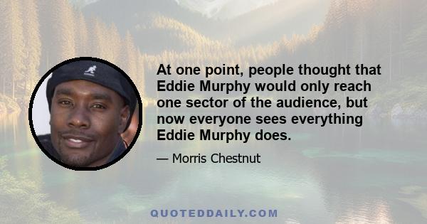 At one point, people thought that Eddie Murphy would only reach one sector of the audience, but now everyone sees everything Eddie Murphy does.