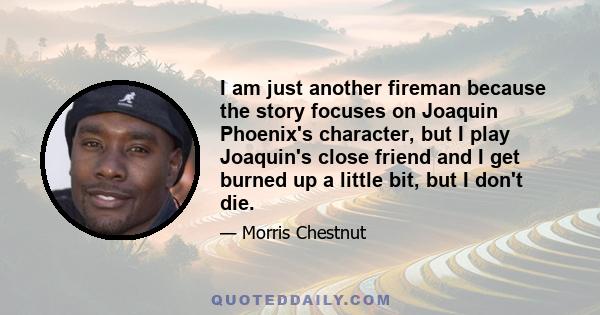 I am just another fireman because the story focuses on Joaquin Phoenix's character, but I play Joaquin's close friend and I get burned up a little bit, but I don't die.