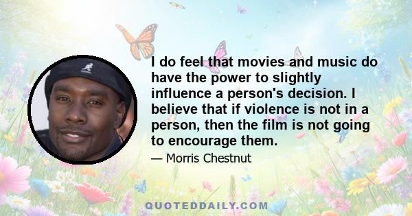 I do feel that movies and music do have the power to slightly influence a person's decision. I believe that if violence is not in a person, then the film is not going to encourage them.