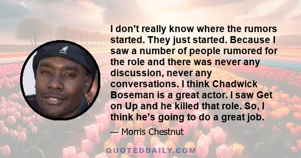 I don't really know where the rumors started. They just started. Because I saw a number of people rumored for the role and there was never any discussion, never any conversations. I think Chadwick Boseman is a great