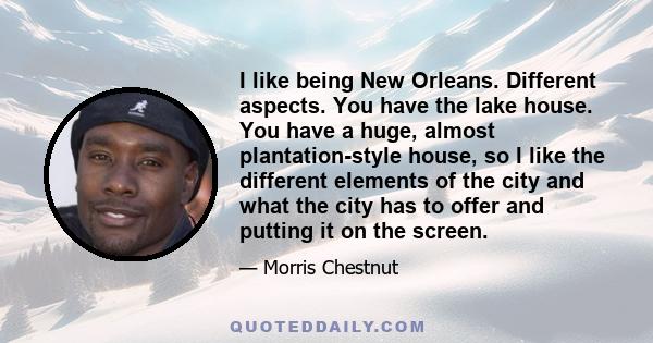 I like being New Orleans. Different aspects. You have the lake house. You have a huge, almost plantation-style house, so I like the different elements of the city and what the city has to offer and putting it on the