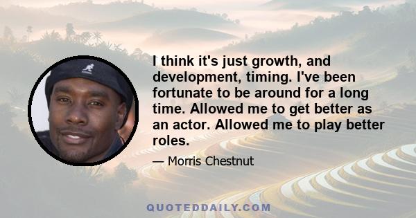 I think it's just growth, and development, timing. I've been fortunate to be around for a long time. Allowed me to get better as an actor. Allowed me to play better roles.