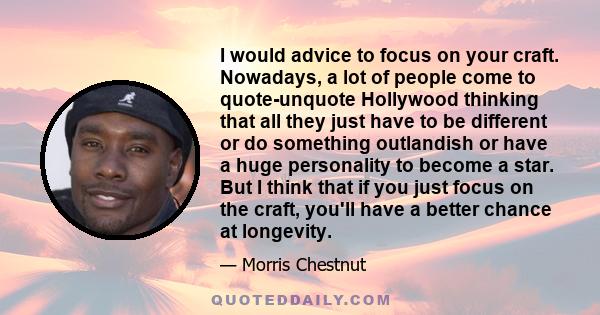 I would advice to focus on your craft. Nowadays, a lot of people come to quote-unquote Hollywood thinking that all they just have to be different or do something outlandish or have a huge personality to become a star.