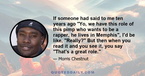 If someone had said to me ten years ago Yo, we have this role of this pimp who wants to be a rapper, he lives in Memphis, I'd be like, Really? But then when you read it and you see it, you say That's a great role.