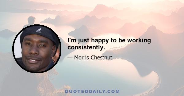 I'm just happy to be working consistently.