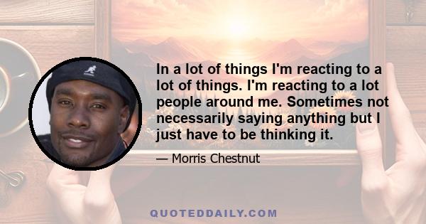 In a lot of things I'm reacting to a lot of things. I'm reacting to a lot people around me. Sometimes not necessarily saying anything but I just have to be thinking it.