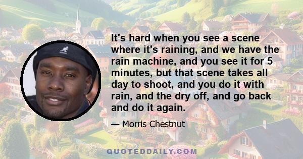 It's hard when you see a scene where it's raining, and we have the rain machine, and you see it for 5 minutes, but that scene takes all day to shoot, and you do it with rain, and the dry off, and go back and do it again.