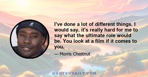 I've done a lot of different things. I would say, it's really hard for me to say what the ultimate role would be. You look at a film if it comes to you.