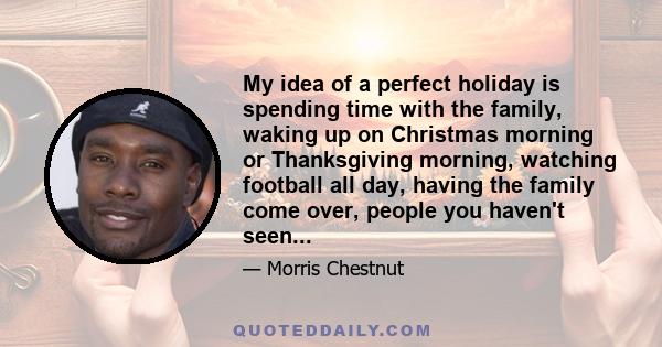 My idea of a perfect holiday is spending time with the family, waking up on Christmas morning or Thanksgiving morning, watching football all day, having the family come over, people you haven't seen...