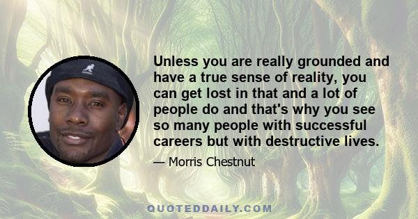 Unless you are really grounded and have a true sense of reality, you can get lost in that and a lot of people do and that's why you see so many people with successful careers but with destructive lives.