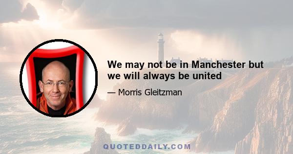 We may not be in Manchester but we will always be united