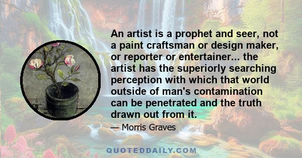 An artist is a prophet and seer, not a paint craftsman or design maker, or reporter or entertainer... the artist has the superiorly searching perception with which that world outside of man's contamination can be