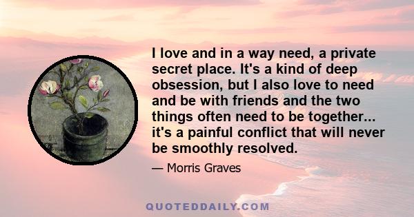 I love and in a way need, a private secret place. It's a kind of deep obsession, but I also love to need and be with friends and the two things often need to be together... it's a painful conflict that will never be