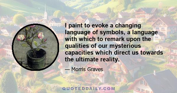 I paint to evoke a changing language of symbols, a language with which to remark upon the qualities of our mysterious capacities which direct us towards the ultimate reality.