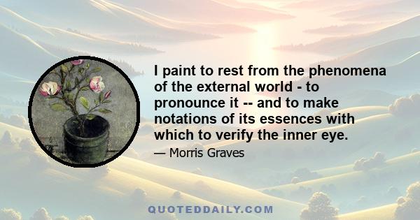 I paint to rest from the phenomena of the external world - to pronounce it -- and to make notations of its essences with which to verify the inner eye.