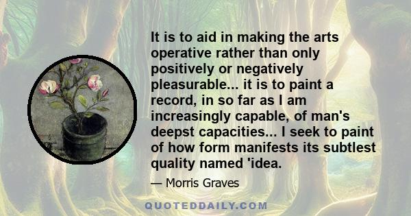 It is to aid in making the arts operative rather than only positively or negatively pleasurable... it is to paint a record, in so far as I am increasingly capable, of man's deepst capacities... I seek to paint of how