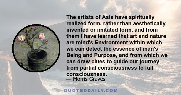 The artists of Asia have spiritually realized form, rather than aesthetically invented or imitated form, and from them I have learned that art and nature are mind's Environment within which we can detect the essence of