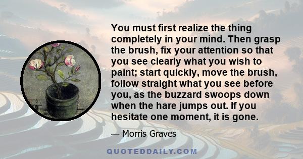 You must first realize the thing completely in your mind. Then grasp the brush, fix your attention so that you see clearly what you wish to paint; start quickly, move the brush, follow straight what you see before you,