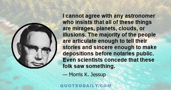 I cannot agree with any astronomer who insists that all of these things are mirages, planets, clouds, or illusions. The majority of the people are articulate enough to tell their stories and sincere enough to make