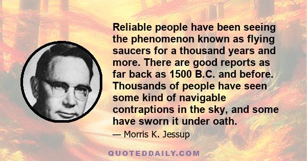 Reliable people have been seeing the phenomenon known as flying saucers for a thousand years and more. There are good reports as far back as 1500 B.C. and before. Thousands of people have seen some kind of navigable