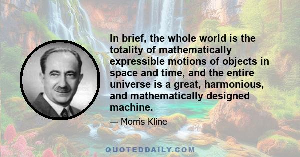 In brief, the whole world is the totality of mathematically expressible motions of objects in space and time, and the entire universe is a great, harmonious, and mathematically designed machine.