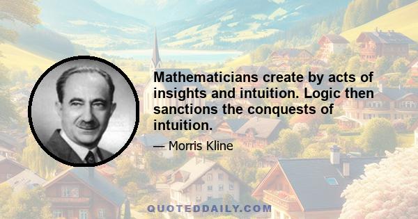 Mathematicians create by acts of insights and intuition. Logic then sanctions the conquests of intuition.