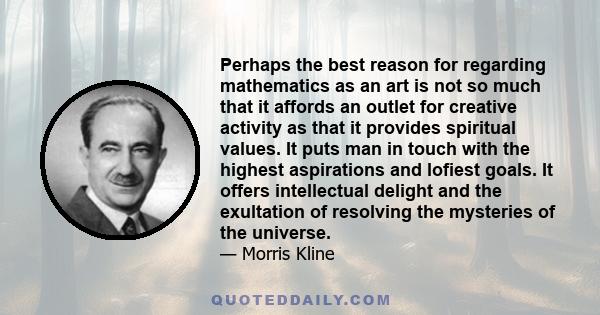 Perhaps the best reason for regarding mathematics as an art is not so much that it affords an outlet for creative activity as that it provides spiritual values. It puts man in touch with the highest aspirations and