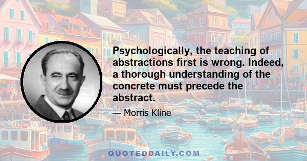 Psychologically, the teaching of abstractions first is wrong. Indeed, a thorough understanding of the concrete must precede the abstract.