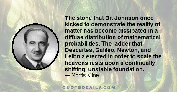 The stone that Dr. Johnson once kicked to demonstrate the reality of matter has become dissipated in a diffuse distribution of mathematical probabilities. The ladder that Descartes, Galileo, Newton, and Leibniz erected