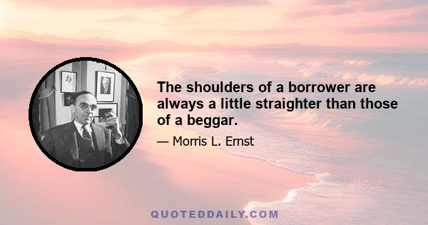 The shoulders of a borrower are always a little straighter than those of a beggar.