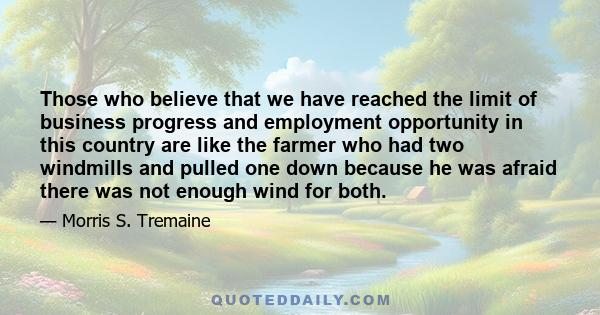 Those who believe that we have reached the limit of business progress and employment opportunity in this country are like the farmer who had two windmills and pulled one down because he was afraid there was not enough