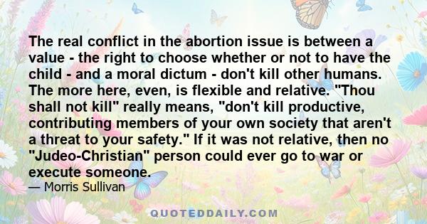 The real conflict in the abortion issue is between a value - the right to choose whether or not to have the child - and a moral dictum - don't kill other humans. The more here, even, is flexible and relative. Thou shall 