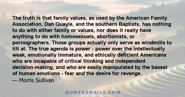 The truth is that family values, as used by the American Family Association, Dan Quayle, and the southern Baptists, has nothing to do with either family or values, nor does it really have anything to do with