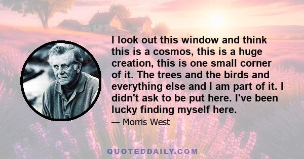 I look out this window and think this is a cosmos, this is a huge creation, this is one small corner of it. The trees and the birds and everything else and I am part of it. I didn't ask to be put here. I've been lucky