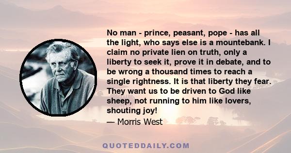 No man - prince, peasant, pope - has all the light, who says else is a mountebank. I claim no private lien on truth, only a liberty to seek it, prove it in debate, and to be wrong a thousand times to reach a single