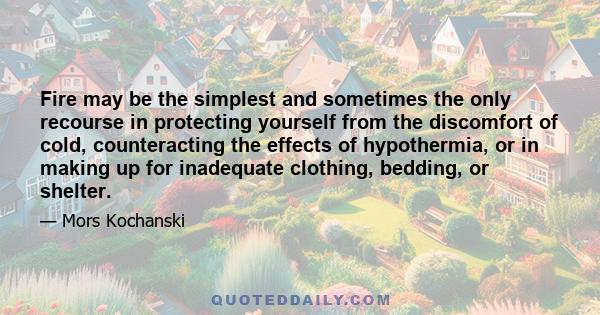 Fire may be the simplest and sometimes the only recourse in protecting yourself from the discomfort of cold, counteracting the effects of hypothermia, or in making up for inadequate clothing, bedding, or shelter.