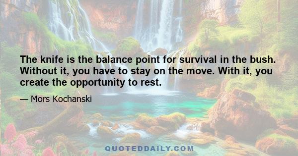 The knife is the balance point for survival in the bush. Without it, you have to stay on the move. With it, you create the opportunity to rest.