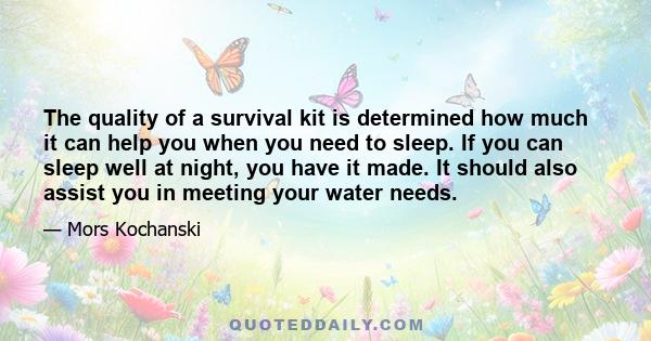 The quality of a survival kit is determined how much it can help you when you need to sleep. If you can sleep well at night, you have it made. It should also assist you in meeting your water needs.