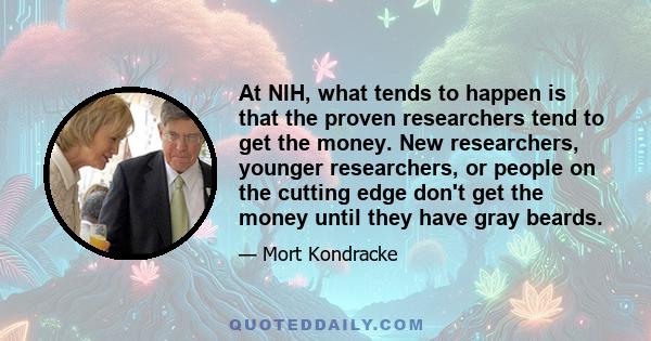 At NIH, what tends to happen is that the proven researchers tend to get the money. New researchers, younger researchers, or people on the cutting edge don't get the money until they have gray beards.